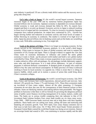 auto industry is paralyzed. US are a chronic trade deficit nation and the recovery now is
going take along time.

        Let’s take a look at Japan. It’s the world’s second largest economy. Japanese
recession began in the year 1990 and by numerous bailout programmes Japan has
invested trillions into its economy. Japanese economy is dependent on overseas demand.
Global economy is weak and overseas demand has fallen by 46%. Its exports have
stopped and there is no pick up demand. Economic activity in Japan is reduced resulting
in lower level of output and low investments. To clear its excessive inventories Japanese
companies have reduced production. Its output have contracted by 25% . Growth has
begun slowing further and reduction in economic activity and lower levels of output is
further throwing its economy in confusion. The market is worried of its high level of
debts. Japan has plowed trillions into its banking system and yet the banks are scrambling
to raise cash. With debts continuing to rise, Yen might fall.

        Look at the picture of China. China is no longer an emerging economy. Its has
already arrived on the international economic platform. It is the world’s third largest
economy. China wants to increase its share of global economy and want to surpass the
economies of US, Europe and Japan. There is enough evidence to support the view that
China wants its economic dominance to influence and control the entire global
economy.it wants to break –up the present world market and build a new global market
controlled by China. When China wants overseas acquisition in any resource rich country
it makes attractive offers with aid packages. Its aid packages include diplomatic support,
arms sales and debt forgiveness. It is a trade driven diplomacy. As part of stimulus
programs it enforced domestic consumption .It dumped goods on people who could not
afford to buy the same and forced consumption. In Hubie province of China it enforced
smoking to boost its local economy via cigarette tax. China is aware that it is sitting on
massive bubble, which could set in motion a course of action that could bring about
China’s economic collapse.

        Look at the picture of Eurozone, the world’s second largest economy. July 2010
Italy, France and Germany beat world expectations, showed growth and recovery. Italy
showed 1.0% growth rise, France 1.7% and Germany 2.6%. These three economies make
up two-thirds of Euro zones output. Almost all the other remaining 13 European
economies do not show due care for the consequences of their financial actions or their
attitudes. Some are falsifying statistics and making deficits look presentable. The biggest
problem in Eurozone is that there is still no formula for governing the dangerous political
arena of public sector finances involving management of its money matters, credits and
loans. The banks are in serious trouble comparing their risk indicator to that of US
investment bank Lehman brothers Euro zones bank trouble are six times more worse.
Years 2008 – 2009 Eurozone banks received state aid to help them with their liquidity
problems. These banks now are cutting new loans, calling old loans and restricting and
hindering all economic growth. Year 2010 April, Euro zones finance ministers met to
find ways to halt Govt debt crises. On 15 May 2010, Jean-Claude Trichet president of
European Central Bank warned the world that Europe was facing severe tensions. Interest
on sovereign bonds had soared to 20%, was continuing to increase rapidly and the debt
 
