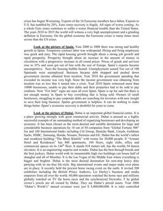 crises has begun Worsening. Exports of the 16 Eurozone members have fallen, Exports to
U.S. has tumbled by 20%. Euro zones recovery is fragile. All signs of worse coming. As
a whole Euro zones continues to suffer a worse financial trouble than the United States.
The years 2010 to 2015 the world will witness a very high unemployment and a grinding
deflation in Eurozone. On the global economy the Eurozone crises is many times more
severe than the US crises.

        Look at the picture of Spain. Year 2000 to 2008 there was strong and healthy
growth in Spain. Temporary contract labor was widespread. Hiring and firing employees
was quick and easy. The rapid housing growth brought about a strong job growth and
rapid prosperity. Prosperity brought about an increase in the amount of money in
circulation with a progressive increase in all round prices. Prices of goods and services
rose to 35% and soon got out of line with the rest of Europe. Spain’s exports became
uncompetitive. Next the housing bubble busted. Unemployment soared Ten out of 100
Spaniards were unemployed. Business became debt strapped and pushed down
government income obtained from taxation. Year 2010 the government spending that
exceeded its income was very high. Soon the income government was obtaining from
taxation was so less that it turned into a crisis. Year 2010 Spain witnessed more than
10000 businesses, unable to pay their debts and their properties had to be sold to pay
creditors. Now “For Sale” signs are seen all over Spain. Spain is up for sale but there is
not enough money in Spain to buy everything that is being sold. Owners of small
businesses, struggling to pay corporate debts are searching for investors with new insight
to save their long business. Spains government is helpless. It can do nothing to make
things better. Spain’s economic recovery is doubtful for years to come.

        Look at the picture of Dubai. Dubai is an important global financial centre. It is
a place growing strongly with great commercial activity. Dubai is praised as a highly
successful example of an outstanding method of organizing businesses and developing an
economy. It has been chosen as the most desired and suitable destination for large and
considerable business operations by 18 out of 50 companies from “Global Fortune 500”
list and 100 International banks including Citi Group, Deutche Bank, Lloyds, Goldman
Sachs, HSBC, Samsung, Honda, Nissans, Siemens and GE. Dubai has the world’s tallest
and swankiest building “The Bhurj Khalifa” with rooms for 30,000 people. It “Armani
Hotel and Residences” has 800 apartments, 160 floors, night clubs, office and
commercial spaces on its 144th floor. It stands 818 meters tall, has the worlds 54 fastest
elevators. It is an engineering surprise and wonder. Dubai has the best through breeds and
the best jockeys. Dubai world with its innumerable high rise buildings can house half of
shanghai and all of Mumbai. It is the Las Vegas of the Middle East where everything is
bigger and brighter. Dubai is the most desired destination for non-stop heavy duty
partying with its tax-free life-style. Big international events and major make over plans
are in place. It recently held the priciest horse racing event on the earth. It invited 500
celebrities including the British Prince Andrews, Liz Hurley’s business and media
emperors from all over the world. 60,000 spectators watched the horse race and millions
globally watched on TV the horse races and the synchronized fireworks. T he global
crown’s jewels are all owned by Dubai. They are Dubai’s prized assets. Year 2006
“Dubai’s World’s” annual revenues were just $ 5,400,000,000. It is ruler controlled
 
