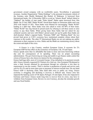 government owned company with no worthwhile assets. Nevertheless it generated
revenues. Another Organization “Dubai Holdings” is the personal investments vehicle of
the Emirates ruler Sheikh Mohamed Bin Rashid Al Maktaum. It borrowed from
International banks. On 14 December 2009 to avoid an “Islamic Bond” default linked to
“Nakheel” the builder of man made “Palm Island” Dubai again borrowed from Abu
Dhabi. On 25 July 2009 “Dubai World” forced these banks to restructure debts until year
2016 with interest of 20%. These banks were blamed for encouraging “Dubai World”
lending in a debt trap. These banks were also asked to write off 40% of their loans.
“Dubai World” has ring fenced its prized assets by refusing to sell these assets to raise
money to pay these banks. When giving loans these banks had not asked for any
collateral security and now with Dubai’s prized assets not up for grabs these banks are
shell-shocked. Dubai’s regional banks “Emirates NBD” and “Mashreq Bank” the two
pivotal fund givers to UAE’s economy have maintained complete silence about their
exposure to the trouble. The other 97 International Banks too are not making any public
statements to their exposure to crisis. Dubai and the Dhabi are maintaining secrecy about
the extent and depth of the crisis.

        A Greece is a tiny Country, smallest European Union. It accounts for 2%
European GDP but has effect on the economics of European, UK, US and Japan.
Greece spends more than its affordable that leads to more and more borrowing without
due care for consequences of its spending. There was no proper accounting
administration .The govt borrowing are rising and unable to get finance under control the
citizen of Greece have also shown no interest for the consequences.
Greece had huge debt, most of it towards Europe. It has defaulted in its payment towards
debt. Greece formally requested EU Partners for a bail out. Also European FM planned to
raise a fund. Income obtained by government through tax collection is less then its
requirement to run the country. There is decline is production of goods and service each
year by 4%-5%.and its more parts goes to payment of interest towards loan. On one hand
Greece GDP is declining while other hand debt owes to public are rising. Greece
economy is struggling and declining it recovery is difficult task. Greece arise has
impacted the banking sector of UK Spain, Portugal, US and Japan..It has also impacted to
Germany and France .Greece needs long time to recover from its crises, may have to
withdraw from European Union. Review its own Currency, devalue the stimulate growth
and ease fiscal burden.
 