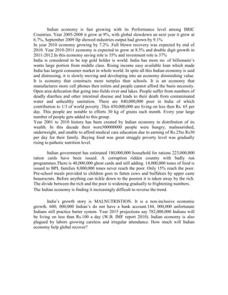 Indian economy is fast growing with its Performance level among BRIC
Countries. Year 2005-2008 it grow at 9%, with global slowdown an next year it grow at
6.7%, September 2009 IIp showed industries output had grown by 9.1%
In year 2010 economy growing by 7.2% .Full blown recovery was expected by end of
2010. Year 2010-2011 economy is expected to grow at 8.5% and double digit growth in
2011-2012.In this economy saving role is 35% and investment role is 37%
India is considered to be top gold holder is world. India has more no. of billionaire’s
wants large portion from middle class. Rising income easy available loan which made
India has largest consumer market in whole world. In spite all this Indian economy is said
and distressing, it is slowly moving and developing into an economy diminishing value.
It is economy that constructs more temples then schools. It is an economy that
manufactures more cell phones then toilets and people cannot afford the basis necessity.
Open area defecation that going into fields river and lakes. People suffer from numbers of
deadly diarrhea and other intestinal disease and leads to their death from contaminated
water and unhealthy sanitation. There are 840,000,000 poor in India of which
contribution to 1/3 of world poverty .This 450,000,000 are living on less then Rs. 65 per
day. This people are notable to efforts 30 kg of grains each month. Every year large
number of people gets added to this group.
Year 2001 to 2010 history has been created by Indian economy in distribution of its
wealth. In this decade their were300000000 people were hungry, malnourished,
underweight, and unable to afford medical care education due to earning of Rs.25to Rs30
per day for their family. Buying food was great struggle poverty level was gradually
rising to pathetic nutrition level.

        Indian government has estimated 180,000,000 household for rations 223,000,000
ration cards have been issued. A corruption ridden country with badly run
programmes.There is 40,000,000 ghost cards and still adding. 14,000,000 tones of food is
issued to BPL families 8,000,000 tones never reach the poor. Only 15% reach the poor.
Pre-school meals provided to children goes to fatten cows and buffaloes by upper caste
beaurocrats. Before anything can tickle down to the poorest it is taken away by the rich.
The divide between the rich and the poor is widening gradually to frightening numbers.
The Indian economy is finding it increasingly difficult to reverse the trend.

        India’s growth story is MALNUTRISTION. It is a non-inclusive economic
growth. 600, 000,000 Indian’s do not have a bank account.144, 000,000 unfortunate
Indians still practice barter system. Year 2015 projections say 782,000,000 Indians will
be living on less than Rs.100 a day (W.B. IMF report 2010). Indian economy is also
plagued by labors growing careless and irregular attendance. How much will Indian
economy help global recover?
 
