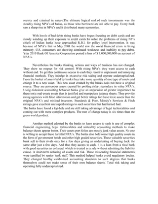 society and criminal in nature.The ultimate logical end of such investments was the
steadily rising NPA’s of banks, as those who borrowed are not able to pay. Every bank
saw a sharp rise in NPA’s and it distributed many economies.

       With levels of bad debts rising banks have begun focusing on debit cards and are
slowly winding up their exposure to credit cards.To solve the problems of rising NP’s
chiefs of Indian banks have approached R.B.I. for policy level intervention. It was
because of NPA’s that in May 2008 the world saw the worst financial crisis in living
memory. U.S. consumers are showing continued weakness and inability to pay debts.
Year 2010 Bank Of America Corporation posted a loss of $ 1,000,000,000 on account of
NPA’s.

        Nevertheless the banks thinking, actions and ways of business has not changed.
They show no respect for risk control. With rising NPA’s they want access to cash
without end. To get this continuous access to cash they resort to unpleasant and annoying
financial methods. They indulge in excessive risk taking and operate undercapitalized.
From the basket of assets held by banks they take some quantity of one type of assets and
change it to a new asset. This new asset created by the banks does not have a original
source. They are poisonous assets created by pooling risky, secondary in value NPA’s.
Using dishonest accounting behavior banks give an impression of greater importance to
these toxic real-estate assets than is justified and manipulate balance sheets. They provide
rating agencies with false information and get better ratings for these toxic assets than the
original NPA’s and mislead investors. Standards & Poor, Moody’s Services & Fitch
ratings gave excellent and superb ratings to such securities that had turned bad.
The banks have found a lop-hole and are still taking advantage of legal technicalities and
coming out with more complex products. The rate of change today is six times than the
gross world product.

        Another method adopted by the banks to have access to cash is use of complex
financial engineering, legal technicalities and unhealthy accounting methods to make
balance sheets appear better. Their assets port folios are mostly junk value assets. No one
is willing to accept these harmful NPA’s. The banks also hold some high quality assets in
the form of government bonds and other high graded securities. These valuable securities
bank sell to their rivals only for a few days giving an undertaking of buying back the
same after just a few days. And thus they access to cash. It is a loan from a rival bank
with good securities as collateral which is treated as a sale without admitting the liability
clause. A short-term reducing of assets and risk. These misleading financial statements
were certified by senior bank staff. This method helped banks avoid regulatory bodies.
They changed healthy established accounting standards to such degrees that banks
themselves could not make sense of their own balance sheets. Total risk taking and
operating fully undercapitalized.
 