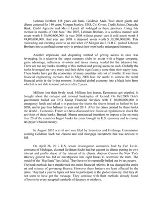 Lehman Brothers 158 years old bank, Goldman Sach, Wall street giants and
clients centered for 140 years, Morgan Stanley, UBS, Citi Group, Credit Suisse, Deutsche
Bank, Credit Agricole and Merril Lynch all indulged in these practices. Using this
method in months of Oct/ Nov/ Dec 2007, Lehman Brothers in a careless manner sold
assets worth $ 38,600,000,000. In year 2008 without proper care it sold assets worth $
49,100,000,000. And year end 2008 it disposed assets worth $ 50,380,000,000. This
misleading and cheating came to an end when J.P.Morgan and H.S.B.C. pushed Lehman
Brothers into a confined corner only to protect their own banks endangered interests.

        Another unpleasant and disgusting method of getting access to cash was
leveraging. In a takeover the target company clubs its assets with a bigger company,
gains advantage, influences investors and raises money needed for the takeover bid.
There are too any banks resorting to this method and getting access to cash. Globally the
banks leveraged are very many and their debts significantly more than their equity base.
These banks have got the economies of many countries into lot of trouble. It was these
financial engineering methods that in May 2008 lead the world to witness the worst
financial crisis in the living memory. It pitched global economy into a black hole from
which it is not able to come out even after 2 years.

         Millions lost their lively hood. Millions lost homes. Economics got crippled. It
brought about the collapse and national bankruptcy of Iceland. On Oct.2008 Dutch
government bailed out ING Group Financial Services with € 10,000,000,000 in
emergency funds and asked it to purchase the shares the shares issued as bailout by Jan
2009, and to pay than balance by year and 2011. After the crises created by these banks
the World – Economic- Forum at Davos discussed new financial regulations to check the
activities of these banks. Barrack Obama announced intentions to impose a fee on more
than 20 of the countries largest banks for crisis brought to U.S. economy and to recoup
tax payer’s bailout money.

       In August 2010 a civil suit was filed by Securities and Exchange Commission
calming Goldman Sach had created and sold mortgage investment that was devised to
fail.

         On April 26, 2010 U.S. senate investigation committee lead by Carl Levin,
democrat of Michigan, claimed Goldman Sachs had bet against its clients putting its own
interest and profits ahead of the interest of its clients. Andrew Coumo the New York
attorney general has led an investigation into eight banks to determine the truth. The
model of the “Big Bank” has failed. They have to be repeatedly bailed out by tax payers.
The bank methods have transformed the entire financial reforms. It has changed the entire
art and science of governing finance. However these bankers are least affected by the
crisis. They had a year to figure out how to participate in the global recovery. But they do
not seem to have got the message. They continue with their methods already found
offensive to every accepted standards of decency or modesty.
 