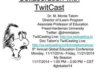 Collaboration with 
TwitCast 
Dr. M. Monte Tatom 
Director of iLearn Program 
Associate Professor of Education 
Freed-Hardeman University 
Twitter: @drmmtatom 
TwitCasting Live: http://us.twitcasting.tv 
Doc Tatom’s TwitCasting Live: 
http://us.twitcasting.tv/drmmtatom/show/ 
5th Annual Global Education Conference 
Monday, 11/17/2014– Friday, 11/21/2014 
My Session 
11/17/2014 ~ 1:00 PM – 2:00 PM ~ CST 
#globaled14 
 