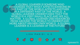 A GLOBAL LEARNER IS SOMEONE WHO
RECOGNIZES THAT WHAT AFFECTS SOMEONE IN
ONE PART OF THE WORLD AFFECTS ANOTHER
IN A DIFFERENT PART OF THE WORLD. A
GLOBAL LEARNER UNDERSTANDS THAT THE
WORLD IS A VERY SMALL PLACE AND WE ALL
MATTER. A GLOBAL LEARNER USES RESOURCES
FROM AROUND THE WORLD TO UNDERSTAND
MORE ABOUT HIS/HER OWN WORLD. A GLOBAL
LEARNER IS A LEARNER OF THE FUTURE.
L I S A P A R I S I , U . S .
#globaled15
 