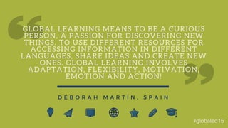 G L O B A L L E A R N I N G M E A N S T O B E A C U R I O U S
P E R S O N , A P A S S I O N F O R D I S C O V E R I N G N E W
T H I N G S . T O U S E D I F F E R E N T R E S O U R C E S F O R
A C C E S S I N G I N F O R M A T I O N I N D I F F E R E N T
L A N G U A G E S , S H A R E I D E A S A N D C R E A T E N E W
O N E S . G L O B A L L E A R N I N G I N V O L V E S
A D A P T A T I O N , F L E X I B I L I T Y , M O T I V A T I O N ,
E M O T I O N A N D A C T I O N !
D É B O R A H M A R T Í N , S P A I N
#globaled15
 