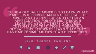 T O B E A G L O B A L L E A R N E R I S T O L E A R N W H A T
M A K E S U S D I F F E R E N T M A K E S U S S P E C I A L . I T ' S
I M P O R T A N T T O D E V E L O P A N D F O S T E R A N
A P P R E C I A T I O N F O R O T H E R S T H R O U G H
L E A R N I N G A B O U T O T H E R S ' C U L T U R E S ,
C U S T O M S A N D T R A D I T I O N S . T H R O U G H A
G L O B A L L E N S , S T U D E N T S L E A R N T H A T T H E Y
H A V E M O R E S I M I L A R I T I E S T H A N D I F F E R E N C E S .
N I K K I T U R N E R , E N G L A N D
#globaled15
 
