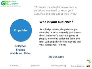 #rethink_learning#GlobalEd17 @bbray27
Empathize
Who is your audience?
Observe
Engage
Watch and Listen
As a design thinker, the problems you
are trying to solve are rarely your own—
they are those of a particular group of
people; in order to design for them, you
must gain empathy for who they are and
what is important to them.
goo.gl/6Zy18V
“To create meaningful innovations or
solutions, you need to know your
audience and care about their lives.”
 