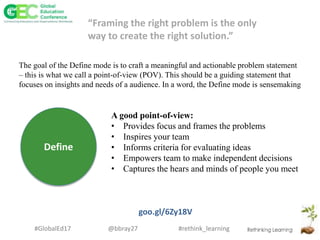 #rethink_learning#GlobalEd17 @bbray27
Define
A good point-of-view:
• Provides focus and frames the problems
• Inspires your team
• Informs criteria for evaluating ideas
• Empowers team to make independent decisions
• Captures the hears and minds of people you meet
goo.gl/6Zy18V
The goal of the Define mode is to craft a meaningful and actionable problem statement
– this is what we call a point-of-view (POV). This should be a guiding statement that
focuses on insights and needs of a audience. In a word, the Define mode is sensemaking
“Framing the right problem is the only
way to create the right solution.”
 