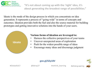 #rethink_learning#GlobalEd17 @bbray27
Ideate
Various forms of ideation are leveraged to:
• Harness the collective perspectives of your teams
• Uncover unexpected areas of exploration
• Push for the widest possible range of ideas
• Encourage many ideas and discourage judgment
goo.gl/6Zy18V
“It’s not about coming up with the ‘right’ idea, it’s
about generating the broadest range of possibilities.”
Ideate is the mode of the design process in which you concentrate on idea
generation. It represents a process of “going wide” in terms of concepts and
outcomes. Ideation provides both the fuel and also the source material for building
prototypes and getting innovative solutions into the hands of your users.
 