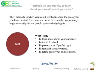 #rethink_learning#GlobalEd17 @bbray27
Test
WHY Test?
• To learn more about your audience.
• To invite feedback.
• To prototype as if you’re right.
• To test as if you are wrong.
• To refine prototypes and solutions.
goo.gl/6Zy18V
“Testing is an opportunity to learn
about your solution and your user.”
The Test mode is when you solicit feedback, about the prototypes
you have created, from your users and have another opportunity
to gain empathy for the people you are designing for.
 