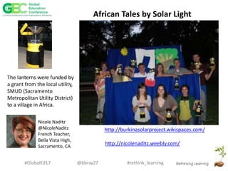 #rethink_learning#GlobalEd17 @bbray27
http://burkinasolarproject.wikispaces.com/
African Tales by Solar Light
The lanterns were funded by
a grant from the local utility,
SMUD (Sacramento
Metropolitan Utility District)
to a village in Africa.
Nicole Naditz
@NicoleNaditz
French Teacher,
Bella Vista High,
Sacramento, CA
http://nicolenaditz.weebly.com/
 