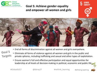 #rethink_learning#GlobalEd17 @bbray27
Goal 5: Achieve gender equality
and empower all women and girls
• End all forms of discrimination against all women and girls everywhere.
• Eliminate all forms of violence against all women and girls in the public and
private spheres, including trafficking and sexual and other types of exploitation.
• Ensure women’s full and effective participation and equal opportunities for
leadership at all levels of decision-making in political, economic and public life.
 