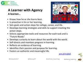 #rethink_learning#GlobalEd17 @bbray27
A Learner with Agency
A learner...
• Knows how he or she learns best.
• Is proactive in his or her learning.
• Sets goals and action steps for college, career, and life.
• Develops learning strategies and skills to support meeting the
action steps.
• Selects appropriate tools and resources for each task and is
“Future Ready”.
• Develops curiosity to learn about the world with the world.
• Self-directs and monitors progress in learning.
• Reflects on evidence of learning.
• Identifies their passion and purpose for learning.
• Fosters an authentic and meaningful life.
goo.gl/ecgbpE
 