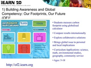 1) Building Awareness and Global
Competency: Our Footprints, Our Future
(OF)2
• Students measure carbon
footprint using globalized
calculator
• Compare results internationally
• Explore collaborative solutions
• Brings global issue to personal
and local implications
• Curriculum Applications: science,
math, environmental studies,
geography, community service
• Ages: 5-18
http://of2.iearn.org
 