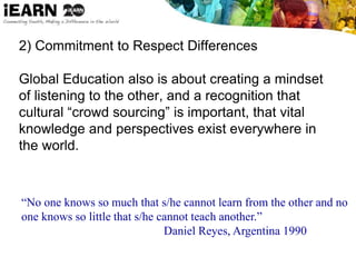 2) Commitment to Respect Differences
Global Education also is about creating a mindset
of listening to the other, and a recognition that
cultural “crowd sourcing” is important, that vital
knowledge and perspectives exist everywhere in
the world.
“No one knows so much that s/he cannot learn from the other and no
one knows so little that s/he cannot teach another.”
Daniel Reyes, Argentina 1990
 