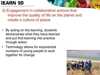 3) Engagement in collaborative actions that
improve the quality of life on the planet and
create a culture of peace
• By acting on the learning, students
demonstrate what they have learned
and put that learning into practice
through action
• Technology allows for exponential
numbers of young people to work
together for change
 