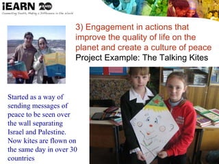 3) Engagement in actions that
improve the quality of life on the
planet and create a culture of peace
Project Example: The Talking Kites
Started as a way of
sending messages of
peace to be seen over
the wall separating
Israel and Palestine.
Now kites are flown on
the same day in over 30
countries
 