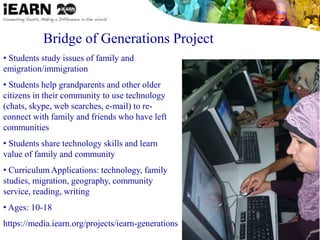 Bridge of Generations Project
• Students study issues of family and
emigration/immigration
• Students help grandparents and other older
citizens in their community to use technology
(chats, skype, web searches, e-mail) to re-
connect with family and friends who have left
communities
• Students share technology skills and learn
value of family and community
• Curriculum Applications: technology, family
studies, migration, geography, community
service, reading, writing
• Ages: 10-18
https://media.iearn.org/projects/iearn-generations
 