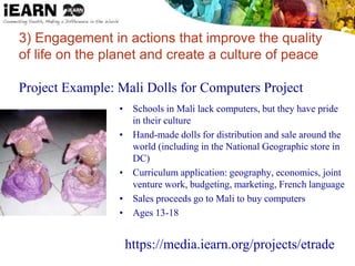 3) Engagement in actions that improve the quality
of life on the planet and create a culture of peace
Project Example: Mali Dolls for Computers Project
• Schools in Mali lack computers, but they have pride
in their culture
• Hand-made dolls for distribution and sale around the
world (including in the National Geographic store in
DC)
• Curriculum application: geography, economics, joint
venture work, budgeting, marketing, French language
• Sales proceeds go to Mali to buy computers
• Ages 13-18
https://media.iearn.org/projects/etrade
 