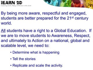By being more aware, respectful and engaged,
students are better prepared for the 21st century
world.
All students have a right to a Global Education. If
we are to move students to Awareness, Respect,
and ultimately to Action on a national, global and
scalable level, we need to:
• Determine what is happening
• Tell the stories
• Replicate and scale the activity.
 