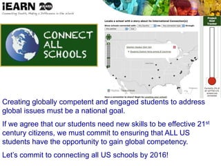 Creating globally competent and engaged students to address
global issues must be a national goal.
If we agree that our students need new skills to be effective 21st
century citizens, we must commit to ensuring that ALL US
students have the opportunity to gain global competency.
Let’s commit to connecting all US schools by 2016!
 