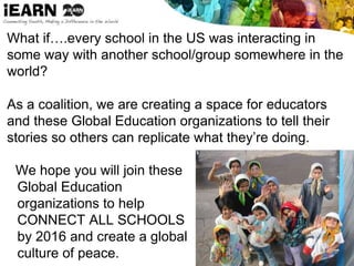 What if….every school in the US was interacting in
some way with another school/group somewhere in the
world?
As a coalition, we are creating a space for educators
and these Global Education organizations to tell their
stories so others can replicate what they’re doing.
We hope you will join these
Global Education
organizations to help
CONNECT ALL SCHOOLS
by 2016 and create a global
culture of peace.
 