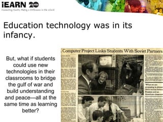 Education technology was in its
infancy.
But, what if students
could use new
technologies in their
classrooms to bridge
the gulf of war and
build understanding
and peace—all at the
same time as learning
better?
 