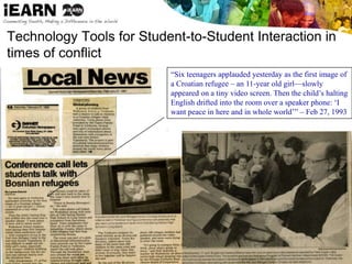 Technology Tools for Student-to-Student Interaction in
times of conflict
“Six teenagers applauded yesterday as the first image of
a Croatian refugee – an 11-year old girl—slowly
appeared on a tiny video screen. Then the child’s halting
English drifted into the room over a speaker phone: ‘I
want peace in here and in whole world’” – Feb 27, 1993
 