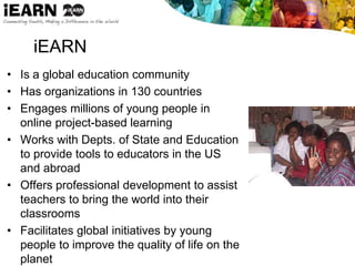 iEARN
• Is a global education community
• Has organizations in 130 countries
• Engages millions of young people in
online project-based learning
• Works with Depts. of State and Education
to provide tools to educators in the US
and abroad
• Offers professional development to assist
teachers to bring the world into their
classrooms
• Facilitates global initiatives by young
people to improve the quality of life on the
planet
 