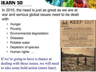 In 2010, the need is just as great as we are at
war and serious global issues need to be dealt
with
• Hunger
• Poverty
• Environmental degradation
• Diseases
• Potable water
• Depletion of species
• Human rights …
If we’re going to have a chance at
dealing with these issues, we will need
to take some bold action (more later).
 
