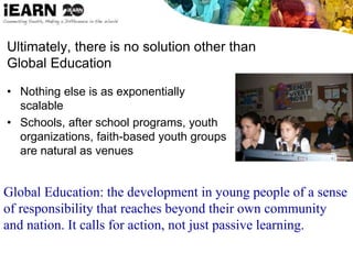 Ultimately, there is no solution other than
Global Education
• Nothing else is as exponentially
scalable
• Schools, after school programs, youth
organizations, faith-based youth groups
are natural as venues
Global Education: the development in young people of a sense
of responsibility that reaches beyond their own community
and nation. It calls for action, not just passive learning.
 
