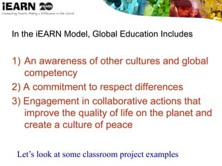 In the iEARN Model, Global Education Includes
1) An awareness of other cultures and global
competency
2) A commitment to respect differences
3) Engagement in collaborative actions that
improve the quality of life on the planet and
create a culture of peace
Let’s look at some classroom project examples
 