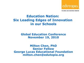1
Education Nation:
Six Leading Edges of Innovation
in our Schools
Global Education Conference
November 19, 2010
Milton Chen, PhD
Senior Fellow
George Lucas Educational Foundation
milton.chen@edutopia.org
 