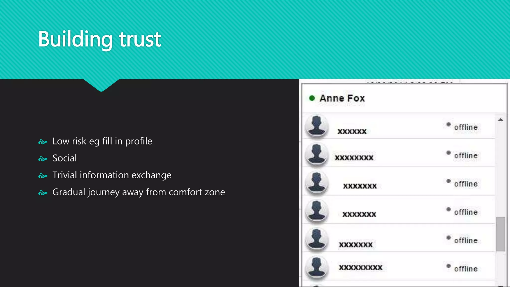 Building trust 
 Low risk eg fill in profile 
 Social 
 Trivial information exchange 
 Gradual journey away from comfort zone 
 