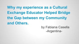 Why my experience as a Cultural
Exchange Educator Helped Bridge
the Gap between my Community
and Others.
by Fabiana Casella
-Argentina-

 