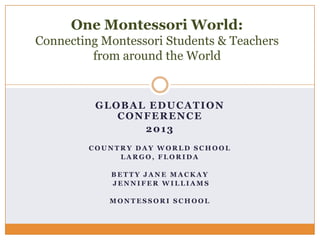 One Montessori World:
Connecting Montessori Students & Teachers
from around the World

GLOBAL EDUCATION
CONFERENCE
2013
COUNTRY DAY WORLD SCHOOL
LARGO, FLORIDA
BETTY JANE MACKAY
JENNIFER WILLIAMS
MONTESSORI SCHOOL

 