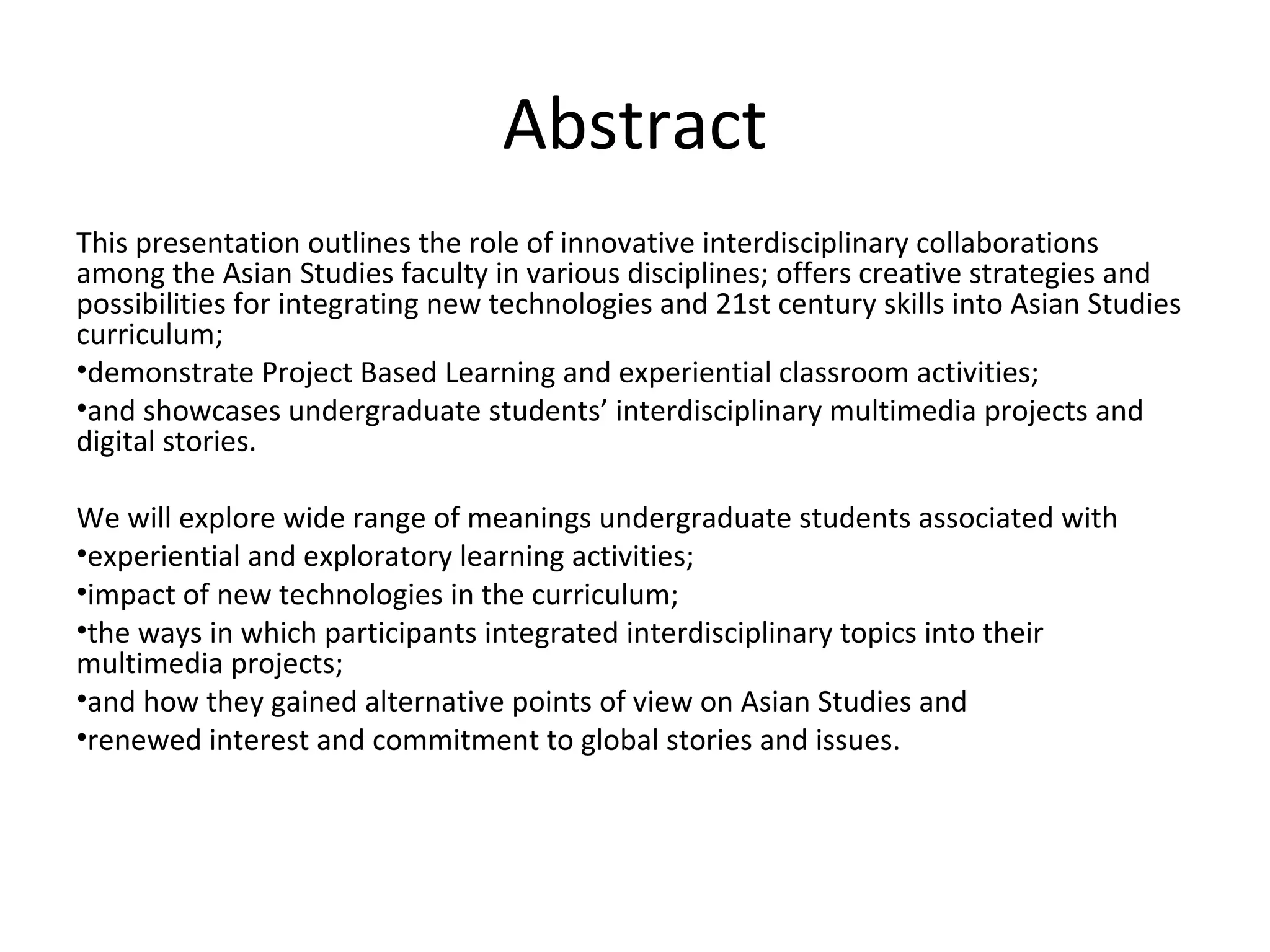Abstract
This presentation outlines the role of innovative interdisciplinary collaborations
among the Asian Studies faculty in various disciplines; offers creative strategies and
possibilities for integrating new technologies and 21st century skills into Asian Studies
curriculum;
•demonstrate Project Based Learning and experiential classroom activities;
•and showcases undergraduate students’ interdisciplinary multimedia projects and
digital stories.

We will explore wide range of meanings undergraduate students associated with
•experiential and exploratory learning activities;
•impact of new technologies in the curriculum;
•the ways in which participants integrated interdisciplinary topics into their
multimedia projects;
•and how they gained alternative points of view on Asian Studies and
•renewed interest and commitment to global stories and issues.
 