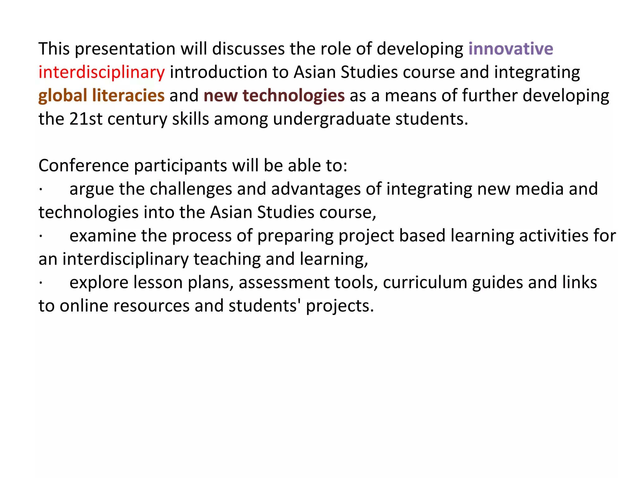This presentation will discusses the role of developing innovative
interdisciplinary introduction to Asian Studies course and integrating
global literacies and new technologies as a means of further developing
the 21st century skills among undergraduate students.

Conference participants will be able to:
· argue the challenges and advantages of integrating new media and
technologies into the Asian Studies course,
· examine the process of preparing project based learning activities for
an interdisciplinary teaching and learning,
· explore lesson plans, assessment tools, curriculum guides and links
to online resources and students' projects.
 