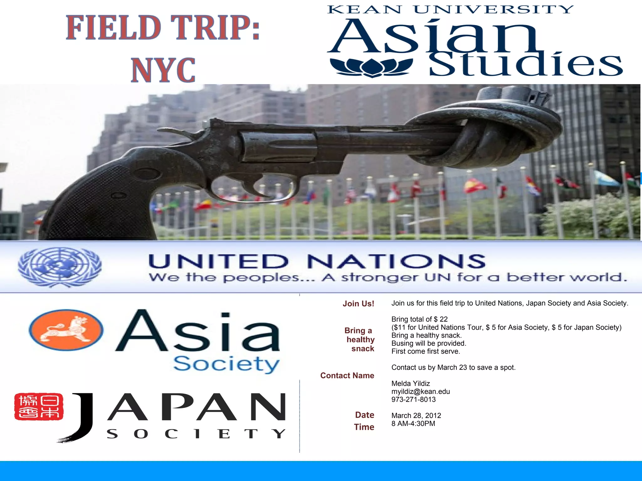 Y     oga
 Relaxation
with Martine



                   Join Us!   Join us for this field trip to United Nations, Japan Society and Asia Society.

                              Bring total of $ 22
                              ($11 for United Nations Tour, $ 5 for Asia Society, $ 5 for Japan Society)
                    Bring a
                              Bring a healthy snack.
                    healthy   Busing will be provided.
                     snack    First come first serve.

                              Contact us by March 23 to save a spot.
               Contact Name
                              Melda Yildiz
                              myildiz@kean.edu
                              973-271-8013

                      Date    March 28, 2012
                              8 AM-4:30PM
                      Time
 