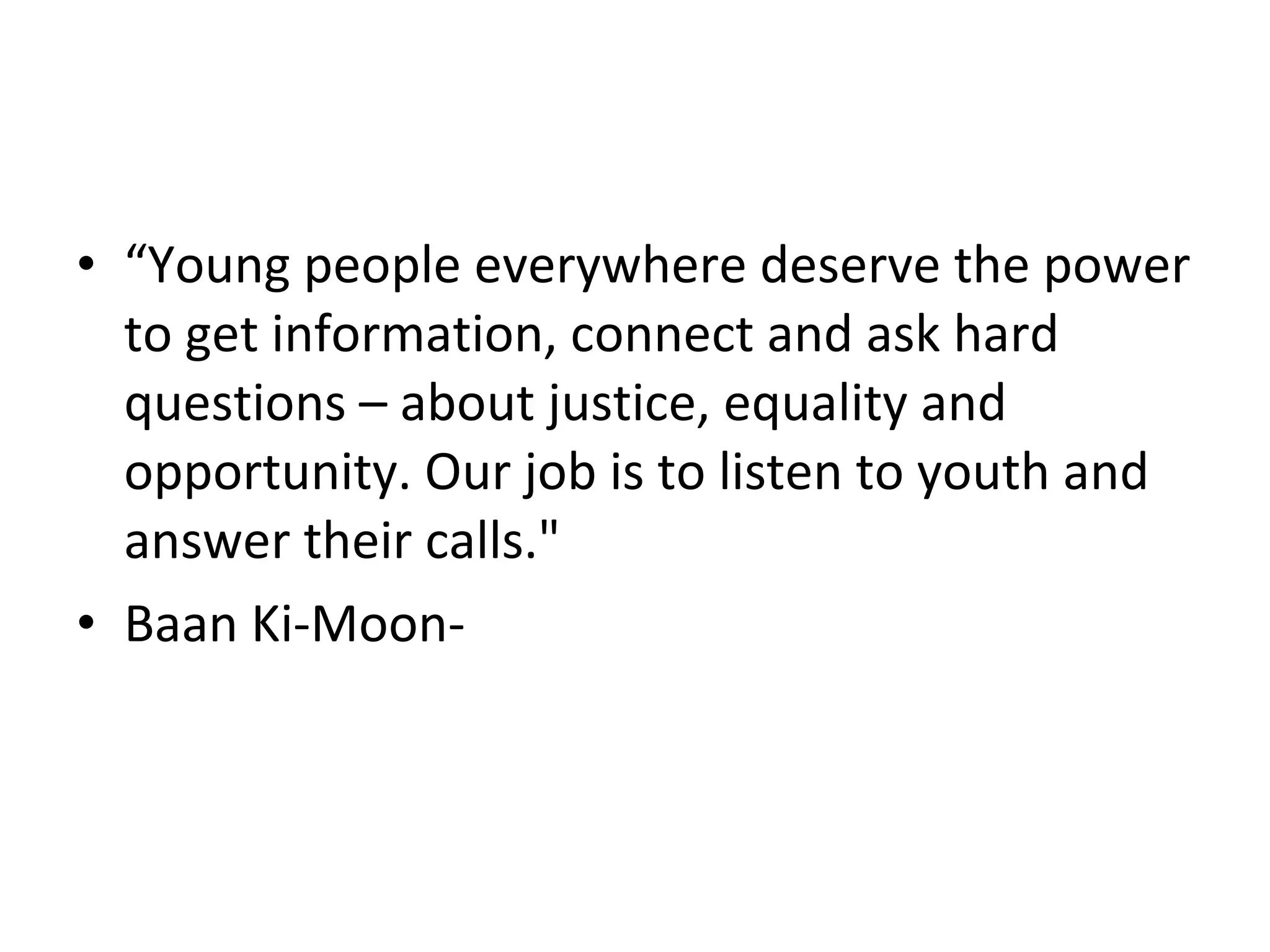 • “Young people everywhere deserve the power
  to get information, connect and ask hard
  questions – about justice, equality and
  opportunity. Our job is to listen to youth and
  answer their calls."
• Baan Ki-Moon-
 