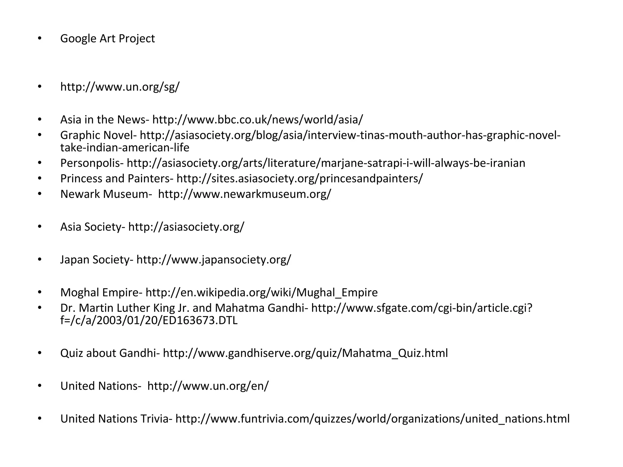 •   Google Art Project


•   http://www.un.org/sg/

•   Asia in the News- http://www.bbc.co.uk/news/world/asia/
•   Graphic Novel- http://asiasociety.org/blog/asia/interview-tinas-mouth-author-has-graphic-novel-
    take-indian-american-life
•   Personpolis- http://asiasociety.org/arts/literature/marjane-satrapi-i-will-always-be-iranian
•   Princess and Painters- http://sites.asiasociety.org/princesandpainters/
•   Newark Museum- http://www.newarkmuseum.org/

•   Asia Society- http://asiasociety.org/

•   Japan Society- http://www.japansociety.org/

•   Moghal Empire- http://en.wikipedia.org/wiki/Mughal_Empire
•   Dr. Martin Luther King Jr. and Mahatma Gandhi- http://www.sfgate.com/cgi-bin/article.cgi?
    f=/c/a/2003/01/20/ED163673.DTL

•   Quiz about Gandhi- http://www.gandhiserve.org/quiz/Mahatma_Quiz.html

•   United Nations- http://www.un.org/en/

•   United Nations Trivia- http://www.funtrivia.com/quizzes/world/organizations/united_nations.html
 