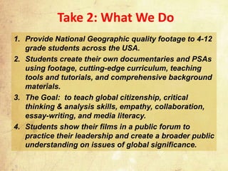 Take 2: What We Do
1. Provide National Geographic quality footage to 4-12
   grade students across the USA.
2. Students create their own documentaries and PSAs
   using footage, cutting-edge curriculum, teaching
   tools and tutorials, and comprehensive background
   materials.
3. The Goal: to teach global citizenship, critical
   thinking & analysis skills, empathy, collaboration,
   essay-writing, and media literacy.
4. Students show their films in a public forum to
   practice their leadership and create a broader public
   understanding on issues of global significance.
 