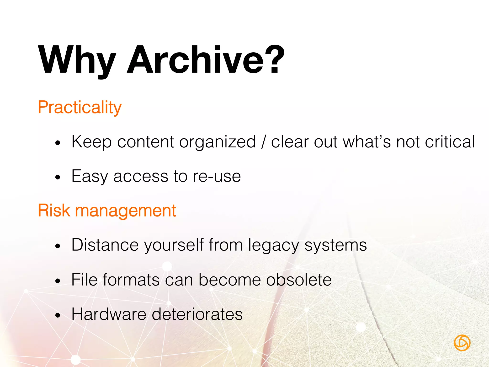 Why Archive?
Practicality!
•  Keep content organized / clear out what’s not critical!
•  Easy access to re-use!
Risk management!
•  Distance yourself from legacy systems!
•  File formats can become obsolete!
•  Hardware deteriorates!
 