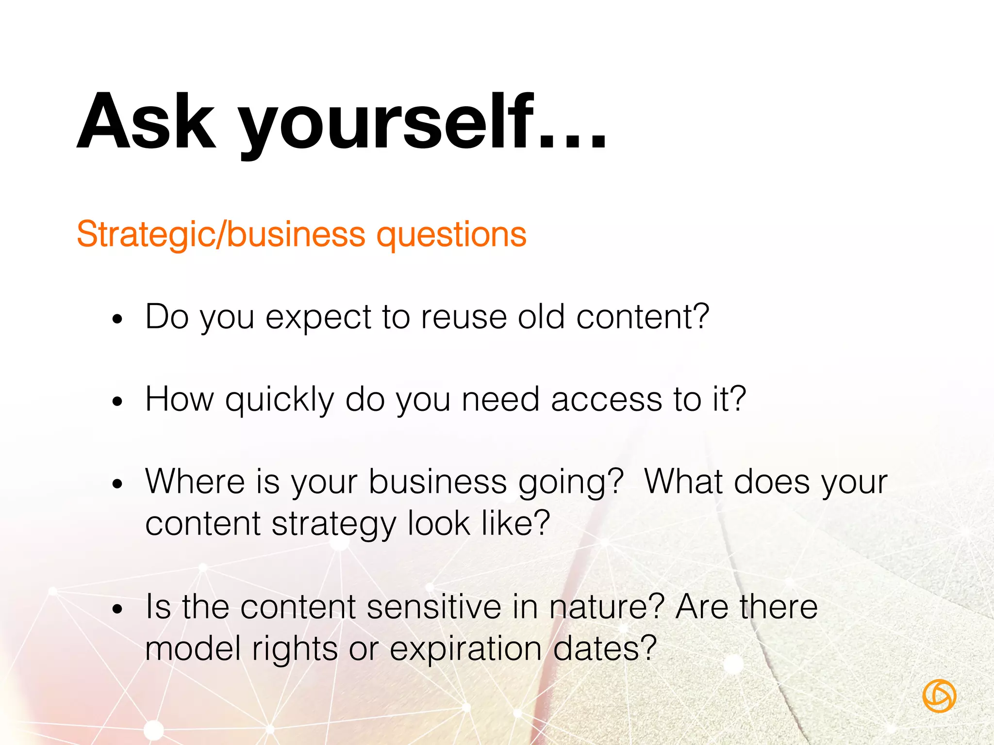 Ask yourself…
Strategic/business questions!
•  Do you expect to reuse old content? !
•  How quickly do you need access to it?!
•  Where is your business going? What does your
content strategy look like?!
•  Is the content sensitive in nature? Are there
model rights or expiration dates?!
 