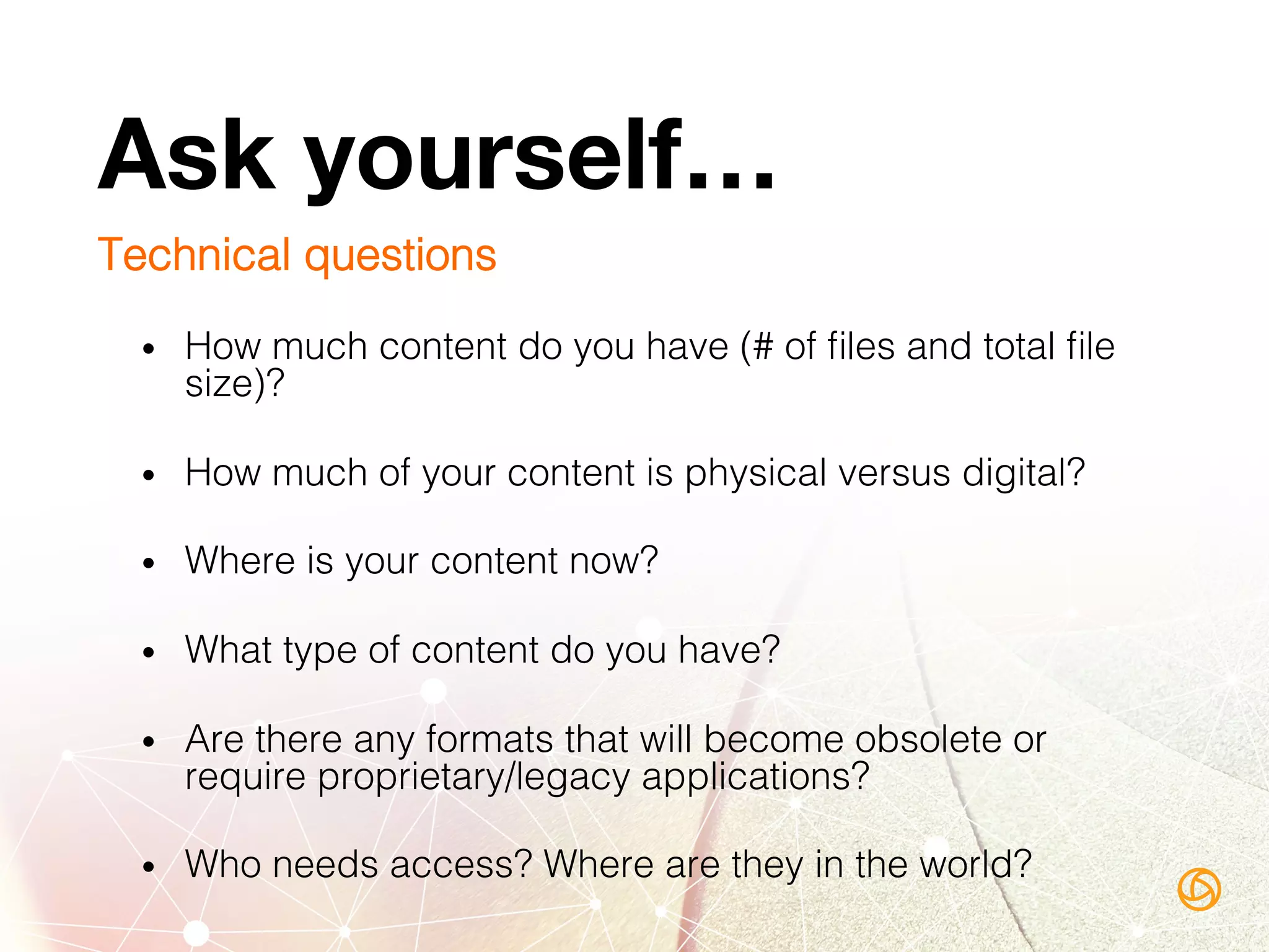 Ask yourself…
Technical questions!
•  How much content do you have (# of ﬁles and total ﬁle
size)?!
•  How much of your content is physical versus digital?!
•  Where is your content now? !
•  What type of content do you have?  !
•  Are there any formats that will become obsolete or
require proprietary/legacy applications?!
•  Who needs access? Where are they in the world?!
 