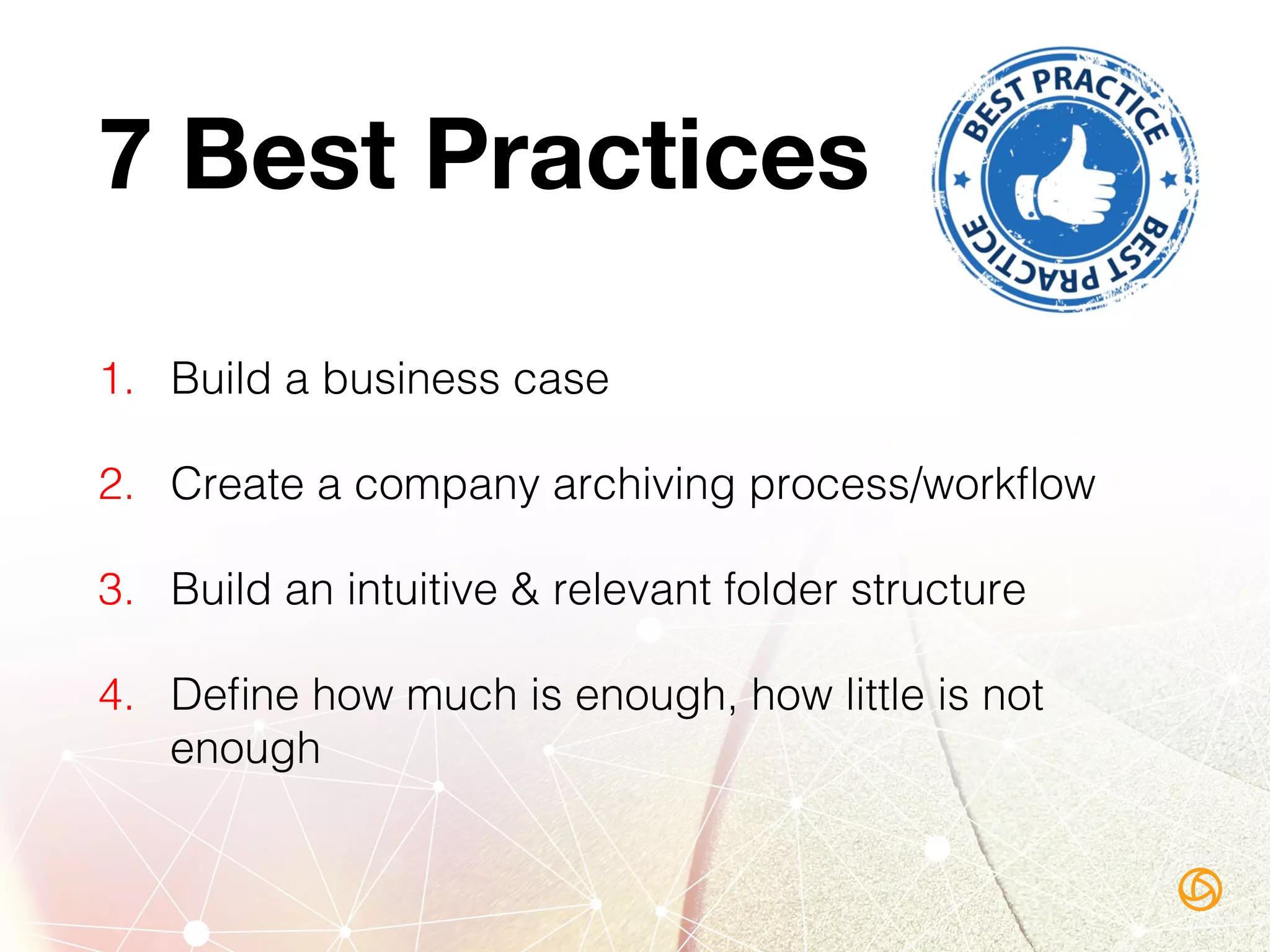 7 Best Practices
1.  Build a business case!
2.  Create a company archiving process/workﬂow!
3.  Build an intuitive & relevant folder structure!
4.  Deﬁne how much is enough, how little is not
enough!
 
