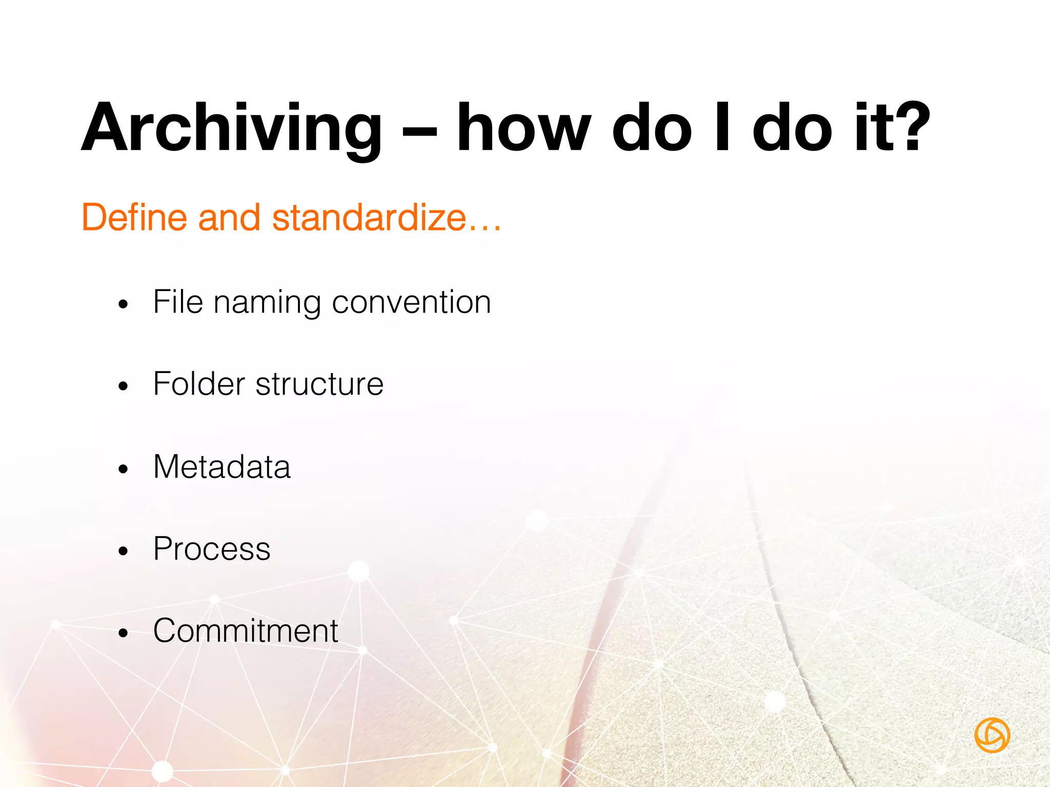 Archiving – how do I do it?
Deﬁne and standardize…!
•  File naming convention!
•  Folder structure!
•  Metadata!
•  Process!
•  Commitment!
 