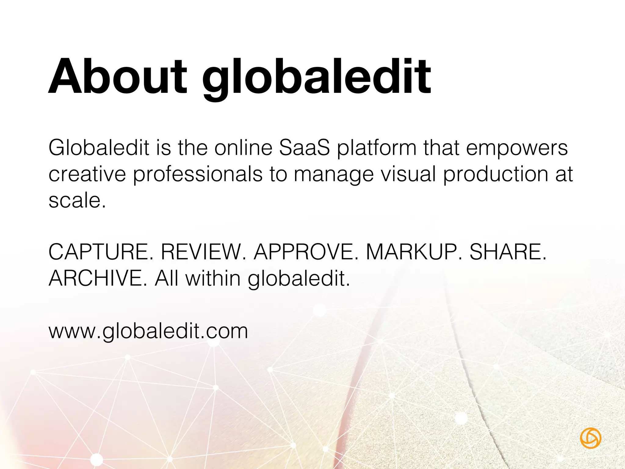 About globaledit
Globaledit is the online SaaS platform that empowers
creative professionals to manage visual production at
scale.!
CAPTURE. REVIEW. APPROVE. MARKUP. SHARE.
ARCHIVE. All within globaledit.!
www.globaledit.com!
 