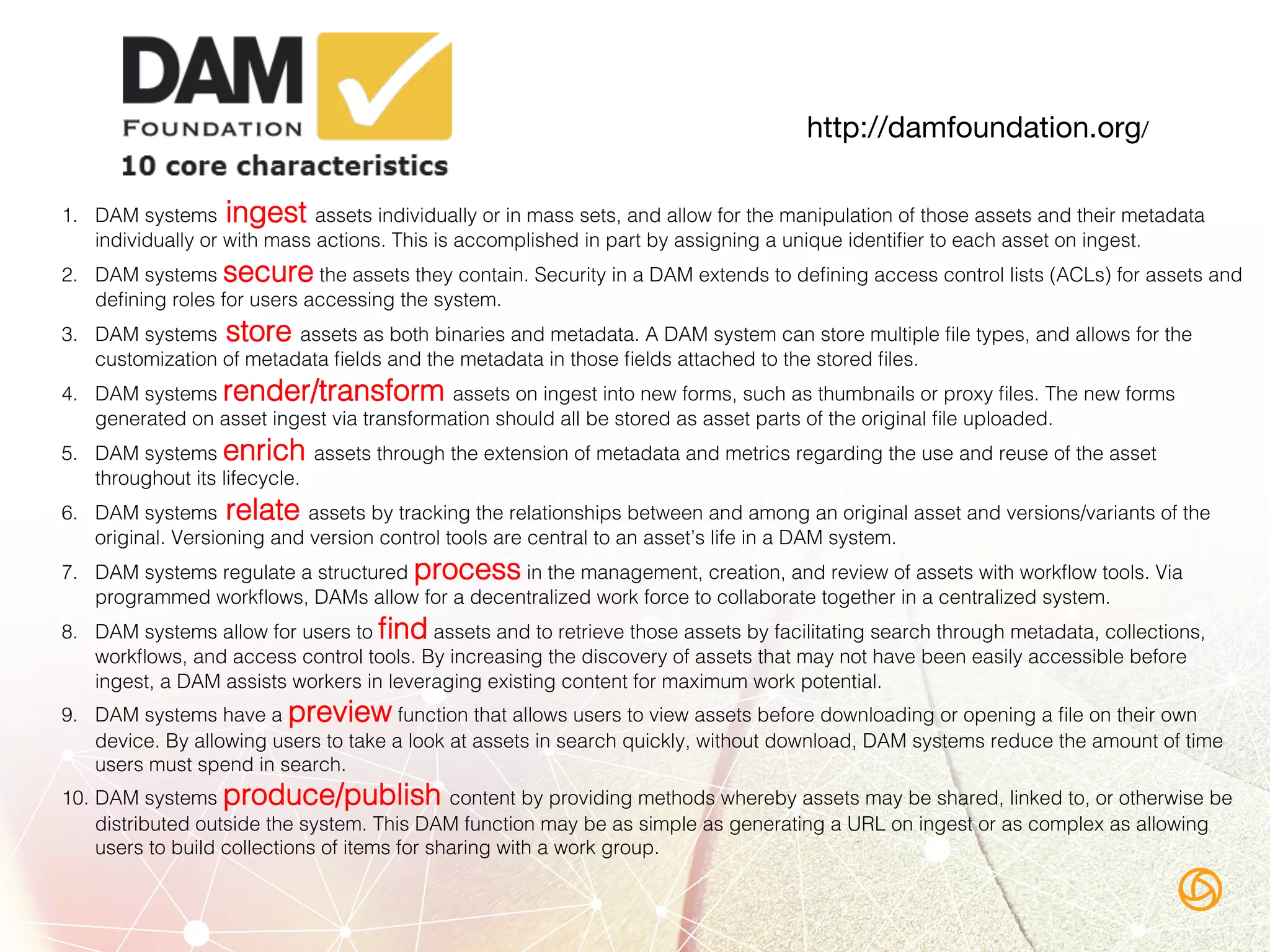 1.  DAM systems ingest assets individually or in mass sets, and allow for the manipulation of those assets and their metadata
individually or with mass actions. This is accomplished in part by assigning a unique identiﬁer to each asset on ingest.!
2.  DAM systems secure the assets they contain. Security in a DAM extends to deﬁning access control lists (ACLs) for assets and
deﬁning roles for users accessing the system.!
3.  DAM systems store assets as both binaries and metadata. A DAM system can store multiple ﬁle types, and allows for the
customization of metadata ﬁelds and the metadata in those ﬁelds attached to the stored ﬁles.!
4.  DAM systems render/transform assets on ingest into new forms, such as thumbnails or proxy ﬁles. The new forms
generated on asset ingest via transformation should all be stored as asset parts of the original ﬁle uploaded.!
5.  DAM systems enrich assets through the extension of metadata and metrics regarding the use and reuse of the asset
throughout its lifecycle.!
6.  DAM systems relate assets by tracking the relationships between and among an original asset and versions/variants of the
original. Versioning and version control tools are central to an asset’s life in a DAM system.!
7.  DAM systems regulate a structured process in the management, creation, and review of assets with workﬂow tools. Via
programmed workﬂows, DAMs allow for a decentralized work force to collaborate together in a centralized system.!
8.  DAM systems allow for users to ﬁnd assets and to retrieve those assets by facilitating search through metadata, collections,
workﬂows, and access control tools. By increasing the discovery of assets that may not have been easily accessible before
ingest, a DAM assists workers in leveraging existing content for maximum work potential.!
9.  DAM systems have a preview function that allows users to view assets before downloading or opening a ﬁle on their own
device. By allowing users to take a look at assets in search quickly, without download, DAM systems reduce the amount of time
users must spend in search.!
10.  DAM systems produce/publish content by providing methods whereby assets may be shared, linked to, or otherwise be
distributed outside the system. This DAM function may be as simple as generating a URL on ingest or as complex as allowing
users to build collections of items for sharing with a work group.!
http://damfoundation.org/
 