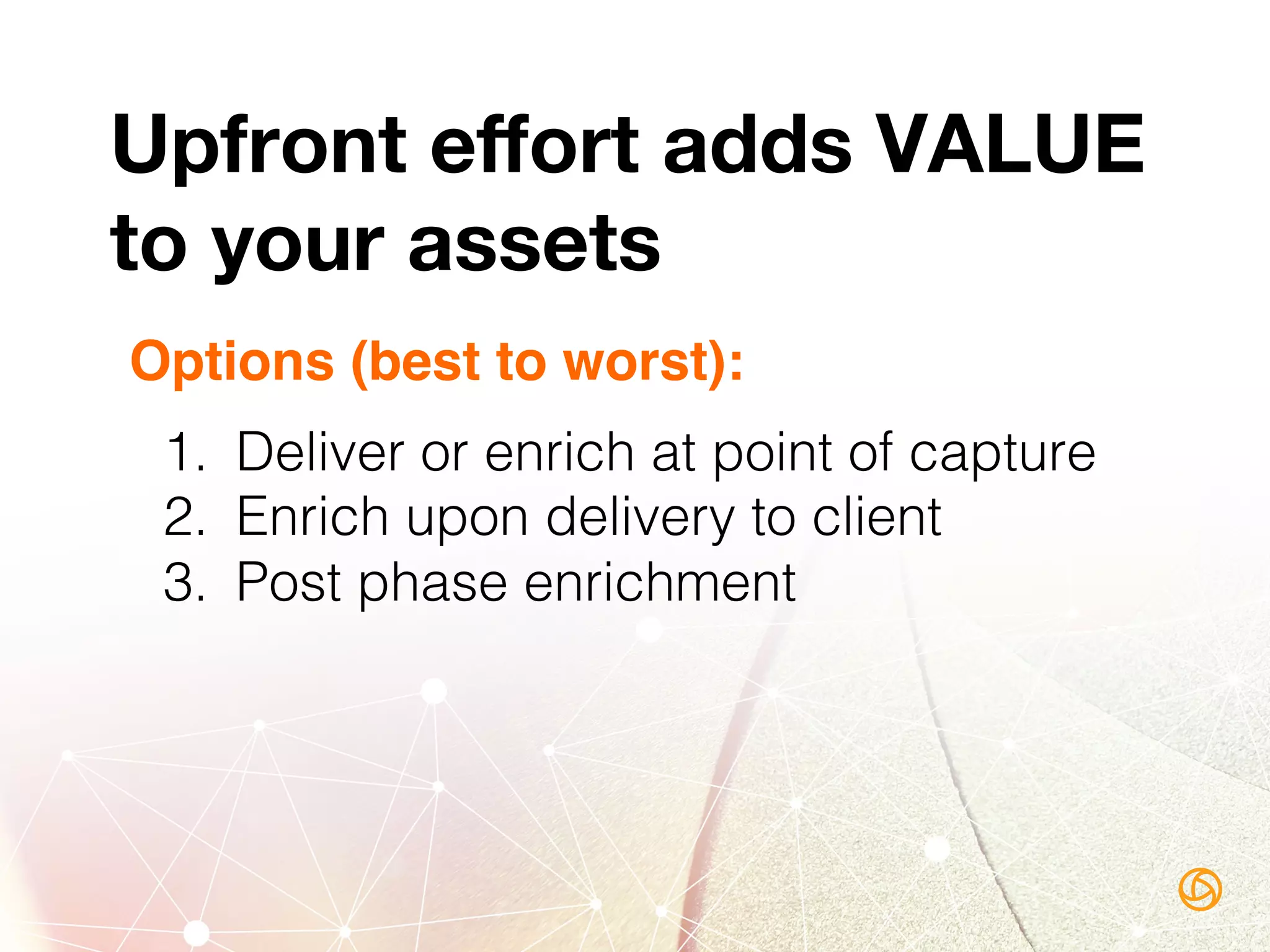 Options (best to worst):
1.  Deliver or enrich at point of capture!
2.  Enrich upon delivery to client!
3.  Post phase enrichment!
!
!
!
Upfront eﬀort adds VALUE 
to your assets
 